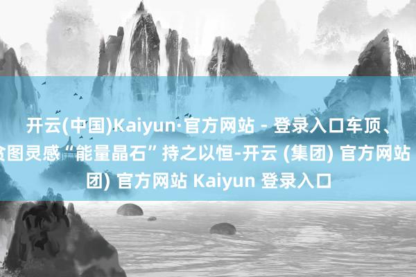 开云(中国)Kaiyun·官方网站 - 登录入口车顶、前后轮的线条和贪图灵感“能量晶石”持之以恒-开云 (集团) 官方网站 Kaiyun 登录入口
