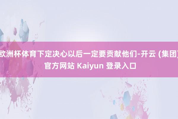 欧洲杯体育下定决心以后一定要贡献他们-开云 (集团) 官方网站 Kaiyun 登录入口