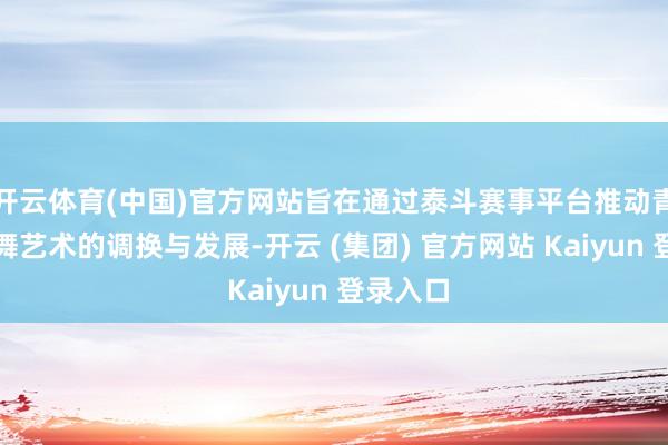 开云体育(中国)官方网站旨在通过泰斗赛事平台推动青少年跳舞艺术的调换与发展-开云 (集团) 官方网站 Kaiyun 登录入口