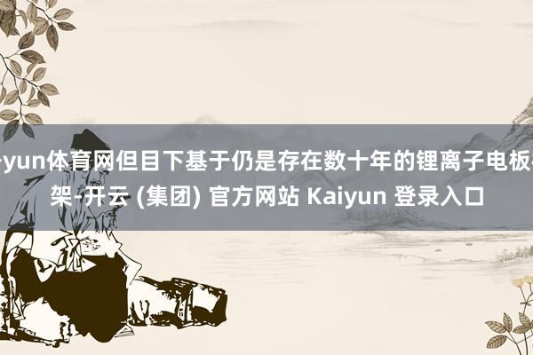 开yun体育网但目下基于仍是存在数十年的锂离子电板框架-开云 (集团) 官方网站 Kaiyun 登录入口