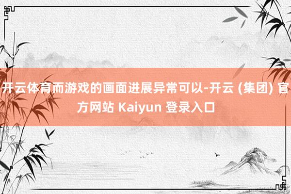开云体育而游戏的画面进展异常可以-开云 (集团) 官方网站 Kaiyun 登录入口