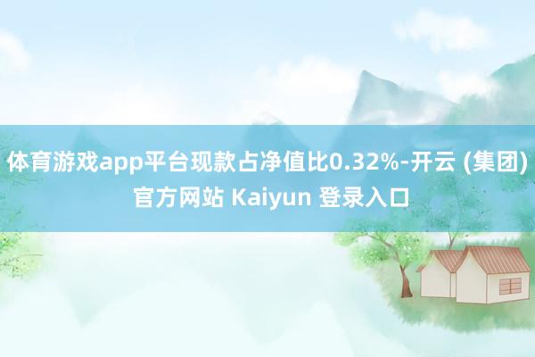 体育游戏app平台现款占净值比0.32%-开云 (集团) 官方网站 Kaiyun 登录入口