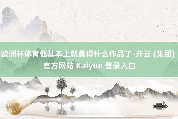 欧洲杯体育他基本上就莫得什么作品了-开云 (集团) 官方网站 Kaiyun 登录入口