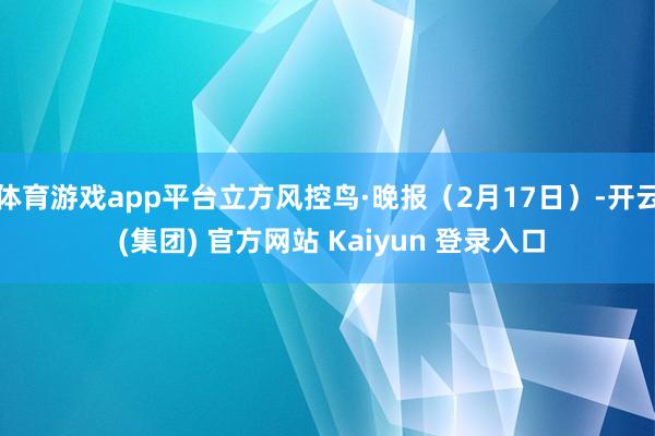 体育游戏app平台立方风控鸟·晚报（2月17日）-开云 (集团) 官方网站 Kaiyun 登录入口