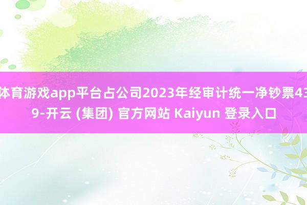 体育游戏app平台占公司2023年经审计统一净钞票439-开云 (集团) 官方网站 Kaiyun 登录入口