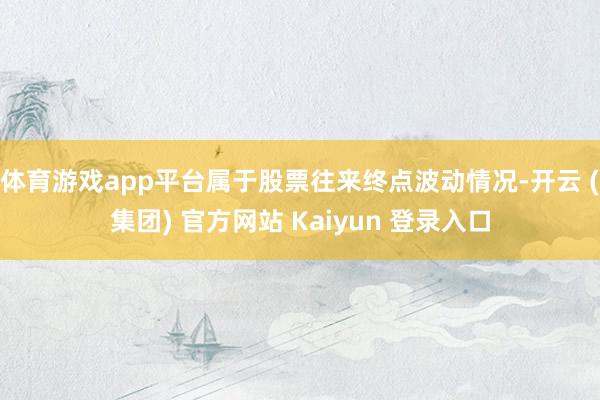 体育游戏app平台属于股票往来终点波动情况-开云 (集团) 官方网站 Kaiyun 登录入口