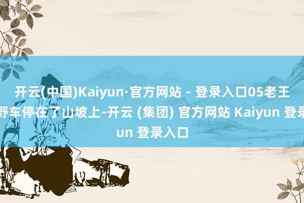 开云(中国)Kaiyun·官方网站 - 登录入口05老王把越野车停在了山坡上-开云 (集团) 官方网站 Kaiyun 登录入口