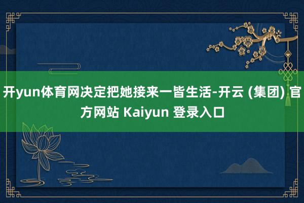 开yun体育网决定把她接来一皆生活-开云 (集团) 官方网站 Kaiyun 登录入口