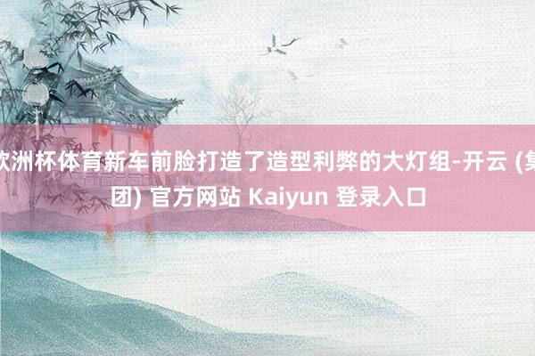 欧洲杯体育新车前脸打造了造型利弊的大灯组-开云 (集团) 官方网站 Kaiyun 登录入口