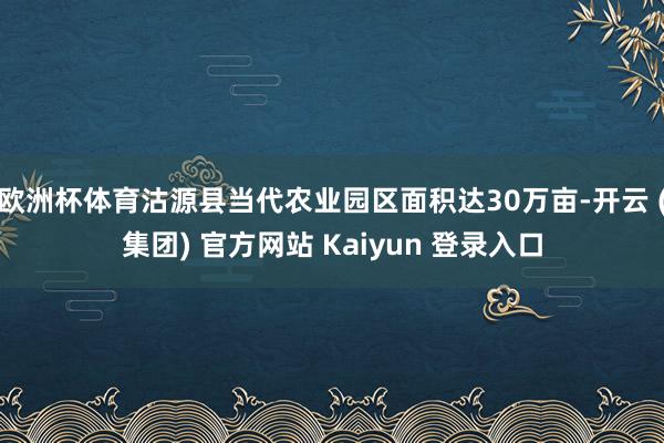 欧洲杯体育沽源县当代农业园区面积达30万亩-开云 (集团) 官方网站 Kaiyun 登录入口