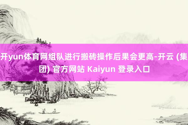 开yun体育网组队进行搬砖操作后果会更高-开云 (集团) 官方网站 Kaiyun 登录入口