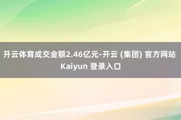 开云体育成交金额2.46亿元-开云 (集团) 官方网站 Kaiyun 登录入口