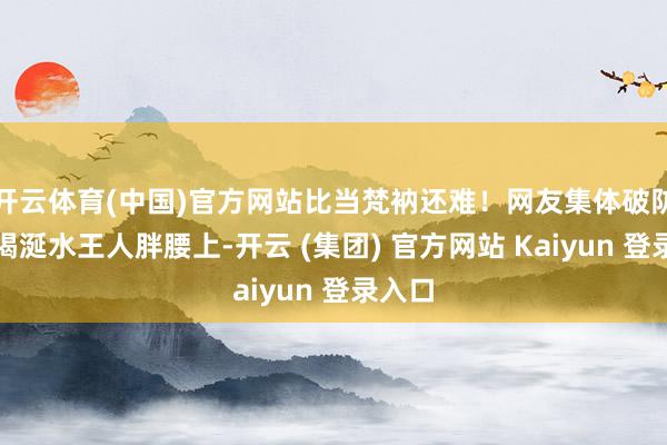 开云体育(中国)官方网站比当梵衲还难！网友集体破防：我喝涎水王人胖腰上-开云 (集团) 官方网站 Kaiyun 登录入口