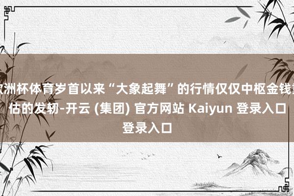 欧洲杯体育岁首以来“大象起舞”的行情仅仅中枢金钱重估的发轫-开云 (集团) 官方网站 Kaiyun 登录入口