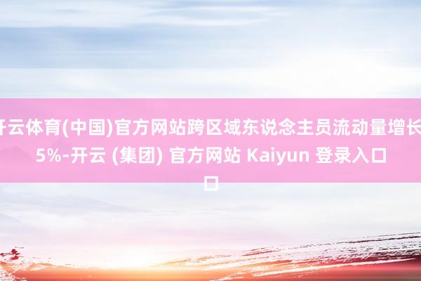 开云体育(中国)官方网站跨区域东说念主员流动量增长15%-开云 (集团) 官方网站 Kaiyun 登录入口