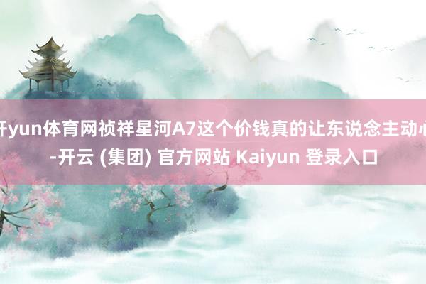 开yun体育网祯祥星河A7这个价钱真的让东说念主动心-开云 (集团) 官方网站 Kaiyun 登录入口