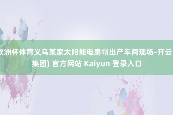 欧洲杯体育义乌某家太阳能电扇帽出产车间现场-开云 (集团) 官方网站 Kaiyun 登录入口