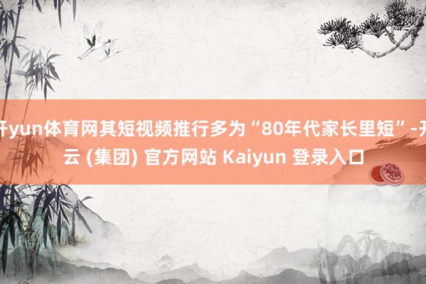 开yun体育网其短视频推行多为“80年代家长里短”-开云 (集团) 官方网站 Kaiyun 登录入口