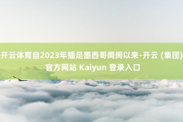 开云体育自2023年插足墨西哥阛阓以来-开云 (集团) 官方网站 Kaiyun 登录入口
