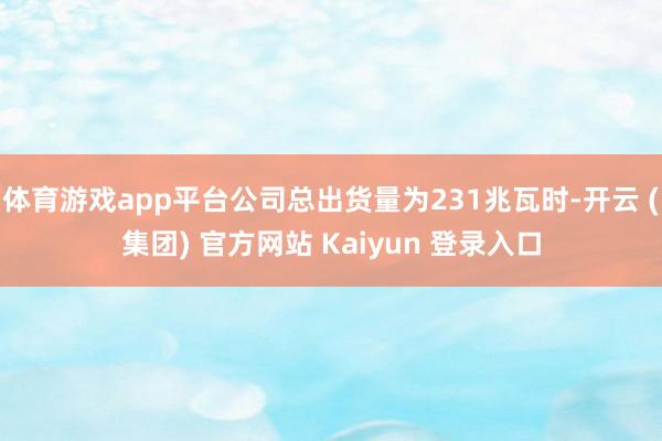 体育游戏app平台公司总出货量为231兆瓦时-开云 (集团) 官方网站 Kaiyun 登录入口