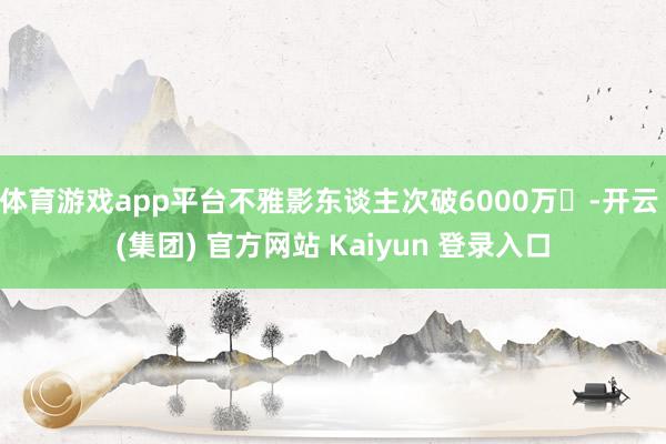 体育游戏app平台不雅影东谈主次破6000万​-开云 (集团) 官方网站 Kaiyun 登录入口