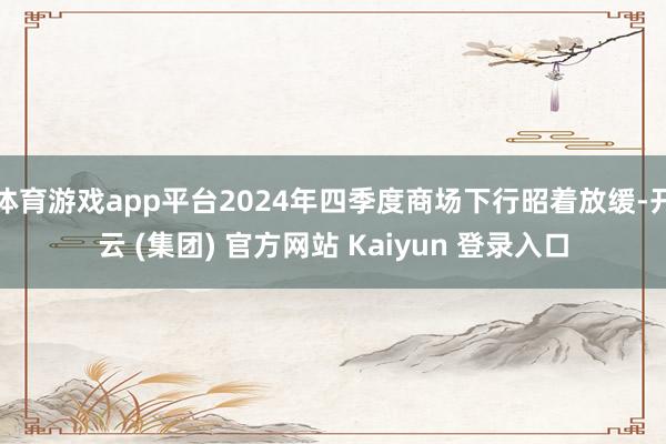 体育游戏app平台2024年四季度商场下行昭着放缓-开云 (集团) 官方网站 Kaiyun 登录入口
