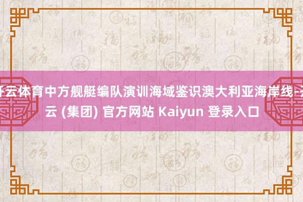 开云体育中方舰艇编队演训海域鉴识澳大利亚海岸线-开云 (集团) 官方网站 Kaiyun 登录入口