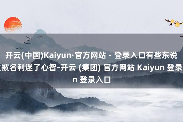 开云(中国)Kaiyun·官方网站 - 登录入口有些东说念主被名利迷了心智-开云 (集团) 官方网站 Kaiyun 登录入口
