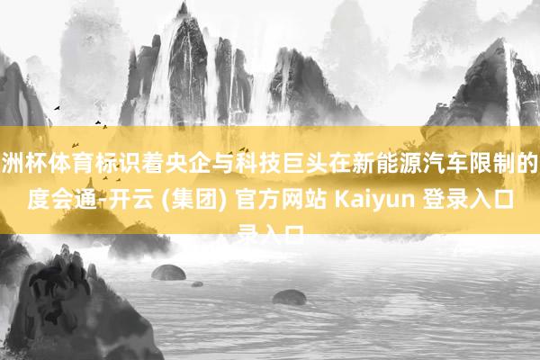 欧洲杯体育标识着央企与科技巨头在新能源汽车限制的深度会通-开云 (集团) 官方网站 Kaiyun 登录入口