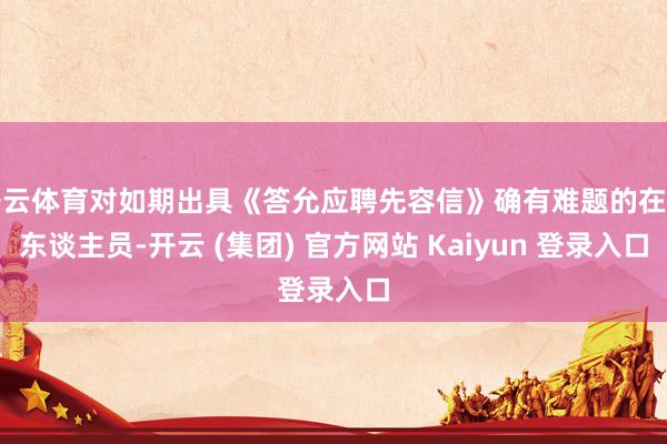 开云体育对如期出具《答允应聘先容信》确有难题的在任东谈主员-开云 (集团) 官方网站 Kaiyun 登录入口