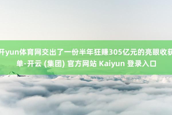 开yun体育网交出了一份半年狂赚305亿元的亮眼收获单-开云 (集团) 官方网站 Kaiyun 登录入口