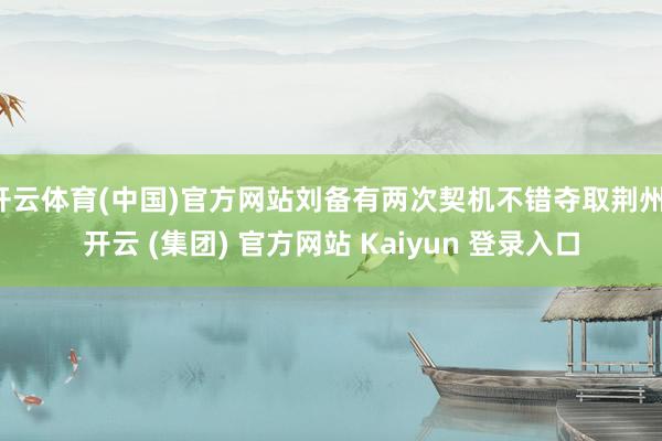 开云体育(中国)官方网站刘备有两次契机不错夺取荆州-开云 (集团) 官方网站 Kaiyun 登录入口
