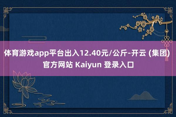 体育游戏app平台出入12.40元/公斤-开云 (集团) 官方网站 Kaiyun 登录入口