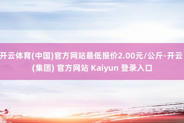 开云体育(中国)官方网站最低报价2.00元/公斤-开云 (集团) 官方网站 Kaiyun 登录入口
