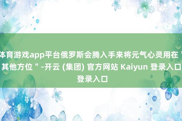 体育游戏app平台俄罗斯会腾入手来将元气心灵用在＂其他方位＂-开云 (集团) 官方网站 Kaiyun 登录入口