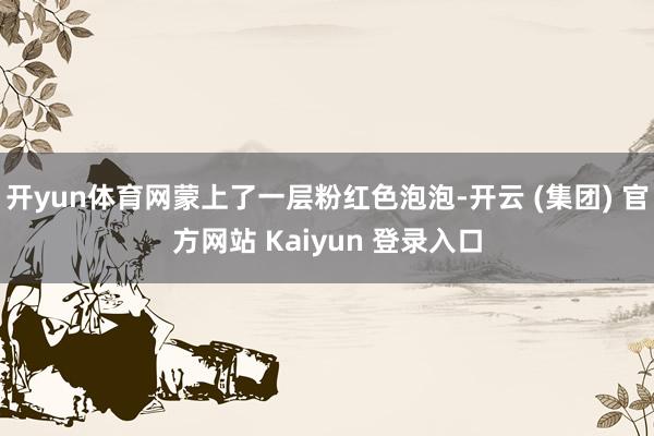 开yun体育网蒙上了一层粉红色泡泡-开云 (集团) 官方网站 Kaiyun 登录入口