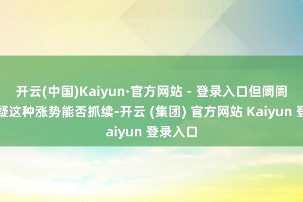 开云(中国)Kaiyun·官方网站 - 登录入口但阛阓也在质疑这种涨势能否抓续-开云 (集团) 官方网站 Kaiyun 登录入口