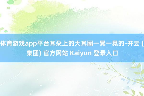 体育游戏app平台耳朵上的大耳圈一晃一晃的-开云 (集团) 官方网站 Kaiyun 登录入口