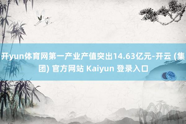 开yun体育网第一产业产值突出14.63亿元-开云 (集团) 官方网站 Kaiyun 登录入口