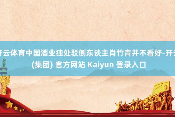 开云体育中国酒业独处驳倒东谈主肖竹青并不看好-开云 (集团) 官方网站 Kaiyun 登录入口