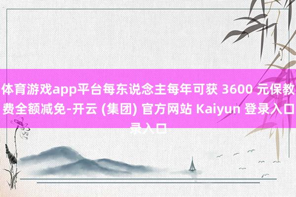 体育游戏app平台每东说念主每年可获 3600 元保教费全额减免-开云 (集团) 官方网站 Kaiyun 登录入口