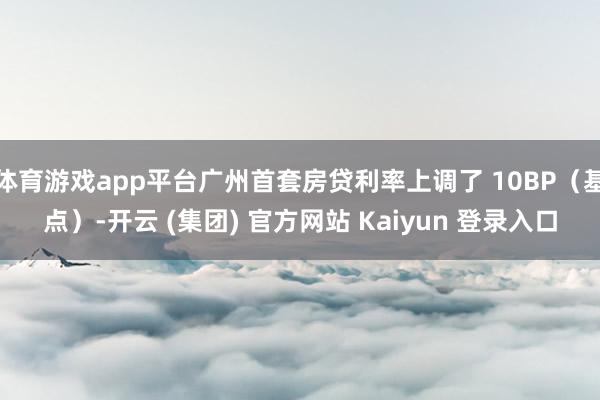 体育游戏app平台广州首套房贷利率上调了 10BP（基点）-开云 (集团) 官方网站 Kaiyun 登录入口