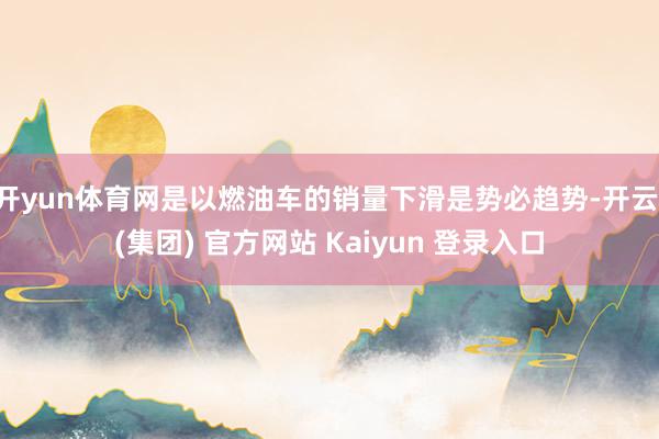 开yun体育网是以燃油车的销量下滑是势必趋势-开云 (集团) 官方网站 Kaiyun 登录入口
