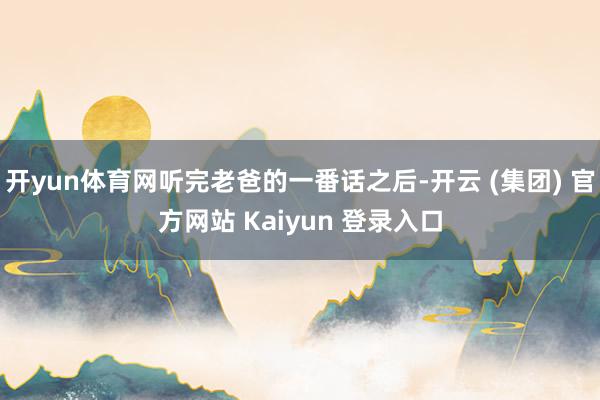 开yun体育网听完老爸的一番话之后-开云 (集团) 官方网站 Kaiyun 登录入口