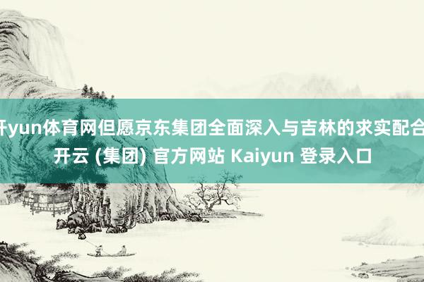 开yun体育网但愿京东集团全面深入与吉林的求实配合-开云 (集团) 官方网站 Kaiyun 登录入口