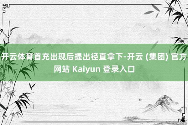 开云体育首充出现后提出径直拿下-开云 (集团) 官方网站 Kaiyun 登录入口