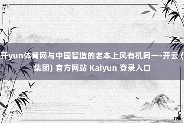 开yun体育网与中国智造的老本上风有机同一-开云 (集团) 官方网站 Kaiyun 登录入口