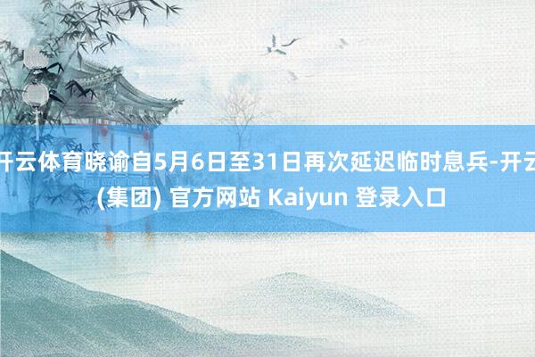 开云体育晓谕自5月6日至31日再次延迟临时息兵-开云 (集团) 官方网站 Kaiyun 登录入口