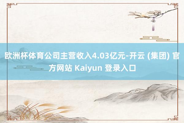 欧洲杯体育公司主营收入4.03亿元-开云 (集团) 官方网站 Kaiyun 登录入口