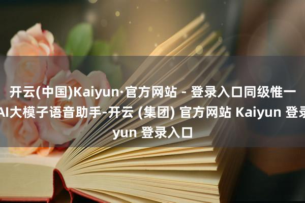 开云(中国)Kaiyun·官方网站 - 登录入口同级惟一引入AI大模子语音助手-开云 (集团) 官方网站 Kaiyun 登录入口